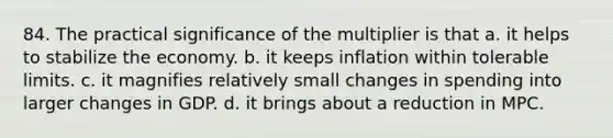 84. The practical significance of the multiplier is that a. it helps to stabilize the economy. b. it keeps inflation within tolerable limits. c. it magnifies relatively small changes in spending into larger changes in GDP. d. it brings about a reduction in MPC.