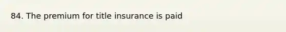 84. The premium for title insurance is paid