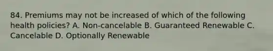 84. Premiums may not be increased of which of the following health policies? A. Non-cancelable B. Guaranteed Renewable C. Cancelable D. Optionally Renewable