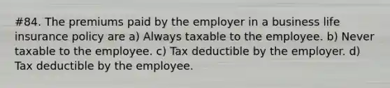 #84. The premiums paid by the employer in a business life insurance policy are a) Always taxable to the employee. b) Never taxable to the employee. c) Tax deductible by the employer. d) Tax deductible by the employee.