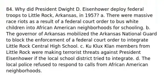 84. Why did President Dwight D. Eisenhower deploy federal troops to Little Rock, Arkansas, in 1957? a. There were massive race riots as a result of a federal court order to bus white children into African American neighborhoods for schooling. b. The governor of Arkansas mobilized the Arkansas National Guard to block the enforcement of a federal court order to integrate Little Rock Central High School. c. Ku Klux Klan members from Little Rock were making terrorist threats against President Eisenhower if the local school district tried to integrate. d. The local police refused to respond to calls from African American neighborhoods.