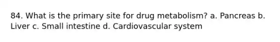 84. What is the primary site for drug metabolism? a. Pancreas b. Liver c. Small intestine d. Cardiovascular system