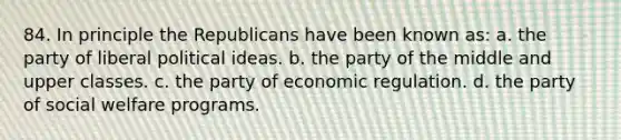 84. In principle the Republicans have been known as: a. the party of liberal political ideas. b. the party of the middle and upper classes. c. the party of economic regulation. d. the party of social welfare programs.