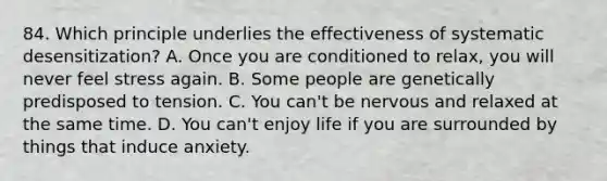 84. Which principle underlies the effectiveness of systematic desensitization? A. Once you are conditioned to relax, you will never feel stress again. B. Some people are genetically predisposed to tension. C. You can't be nervous and relaxed at the same time. D. You can't enjoy life if you are surrounded by things that induce anxiety.