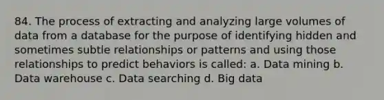 84. The process of extracting and analyzing large volumes of data from a database for the purpose of identifying hidden and sometimes subtle relationships or patterns and using those relationships to predict behaviors is called: a. Data mining b. Data warehouse c. Data searching d. Big data