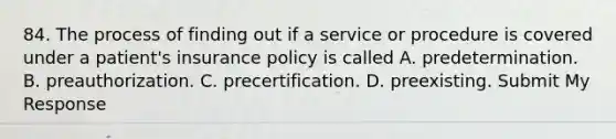 84. The process of finding out if a service or procedure is covered under a patient's insurance policy is called A. predetermination. B. preauthorization. C. precertification. D. preexisting. Submit My Response