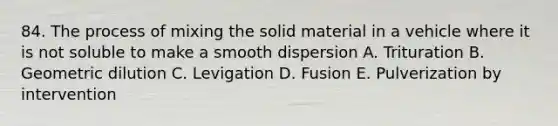 84. The process of mixing the solid material in a vehicle where it is not soluble to make a smooth dispersion A. Trituration B. Geometric dilution C. Levigation D. Fusion E. Pulverization by intervention