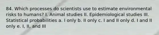 84. Which processes do scientists use to estimate environmental risks to humans? I. Animal studies II. Epidemiological studies III. Statistical probabilities a. I only b. II only c. I and II only d. I and II only e. I, II, and III