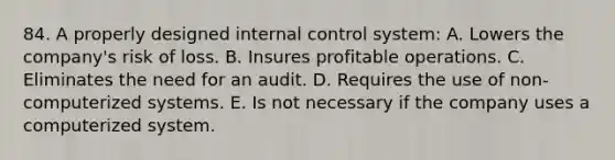 84. A properly designed internal control system: A. Lowers the company's risk of loss. B. Insures profitable operations. C. Eliminates the need for an audit. D. Requires the use of non-computerized systems. E. Is not necessary if the company uses a computerized system.