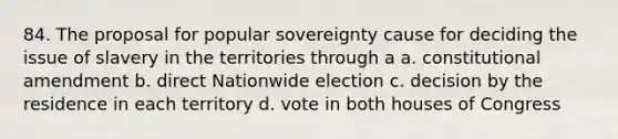 84. The proposal for popular sovereignty cause for deciding the issue of slavery in the territories through a a. constitutional amendment b. direct Nationwide election c. decision by the residence in each territory d. vote in both houses of Congress