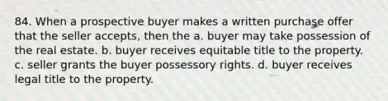 84. When a prospective buyer makes a written purchase offer that the seller accepts, then the a. buyer may take possession of the real estate. b. buyer receives equitable title to the property. c. seller grants the buyer possessory rights. d. buyer receives legal title to the property.