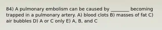 84) A pulmonary embolism can be caused by ________ becoming trapped in a pulmonary artery. A) blood clots B) masses of fat C) air bubbles D) A or C only E) A, B, and C