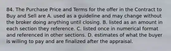 84. The Purchase Price and Terms for the offer in the Contract to Buy and Sell are A. used as a guideline and may change without the broker doing anything until closing. B. listed as an amount in each section they reference. C. listed once in numerical format and referenced in other sections. D. estimates of what the buyer is willing to pay and are finalized after the appraisal.