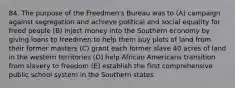 84. The purpose of the Freedmen's Bureau was to (A) campaign against segregation and achieve political and social equality for freed people (B) inject money into the Southern economy by giving loans to freedmen to help them buy plots of land from their former masters (C) grant each former slave 40 acres of land in the western territories (D) help African Americans transition from slavery to freedom (E) establish the first comprehensive public school system in the Southern states