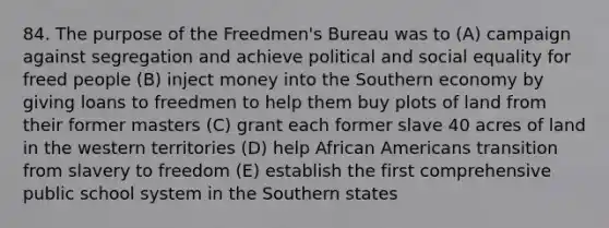 84. The purpose of the Freedmen's Bureau was to (A) campaign against segregation and achieve political and social equality for freed people (B) inject money into the Southern economy by giving loans to freedmen to help them buy plots of land from their former masters (C) grant each former slave 40 acres of land in the western territories (D) help African Americans transition from slavery to freedom (E) establish the first comprehensive public school system in the Southern states