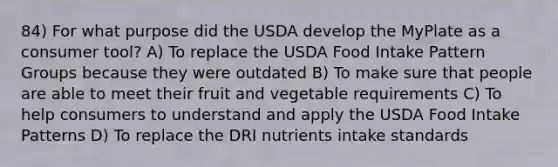 84) For what purpose did the USDA develop the MyPlate as a consumer tool? A) To replace the USDA Food Intake Pattern Groups because they were outdated B) To make sure that people are able to meet their fruit and vegetable requirements C) To help consumers to understand and apply the USDA Food Intake Patterns D) To replace the DRI nutrients intake standards