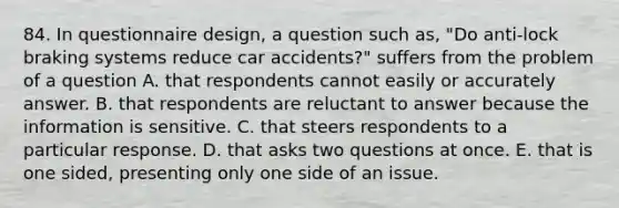 84. In questionnaire design, a question such as, "Do anti-lock braking systems reduce car accidents?" suffers from the problem of a question A. that respondents cannot easily or accurately answer. B. that respondents are reluctant to answer because the information is sensitive. C. that steers respondents to a particular response. D. that asks two questions at once. E. that is one sided, presenting only one side of an issue.