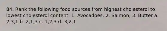 84. Rank the following food sources from highest cholesterol to lowest cholesterol content: 1. Avocadoes, 2. Salmon, 3. Butter a. 2,3,1 b. 2,1,3 c. 1,2,3 d. 3,2,1