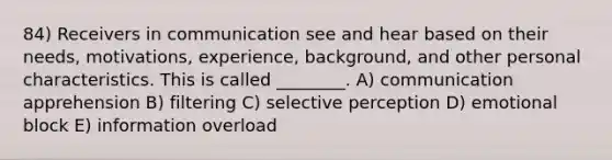 84) Receivers in communication see and hear based on their needs, motivations, experience, background, and other personal characteristics. This is called ________. A) communication apprehension B) filtering C) selective perception D) emotional block E) information overload