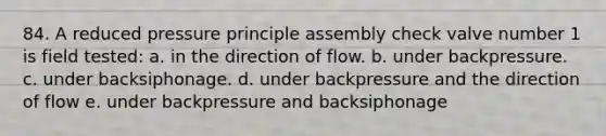 84. A reduced pressure principle assembly check valve number 1 is field tested: a. in the direction of flow. b. under backpressure. c. under backsiphonage. d. under backpressure and the direction of flow e. under backpressure and backsiphonage