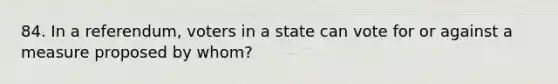 84. In a referendum, voters in a state can vote for or against a measure proposed by whom?