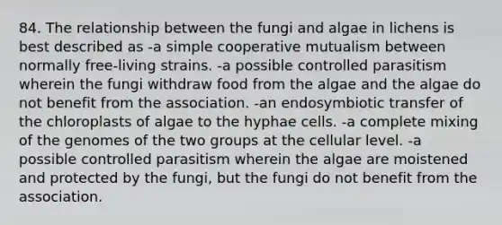 84. The relationship between the fungi and algae in lichens is best described as -a simple cooperative mutualism between normally free-living strains. -a possible controlled parasitism wherein the fungi withdraw food from the algae and the algae do not benefit from the association. -an endosymbiotic transfer of the chloroplasts of algae to the hyphae cells. -a complete mixing of the genomes of the two groups at the cellular level. -a possible controlled parasitism wherein the algae are moistened and protected by the fungi, but the fungi do not benefit from the association.