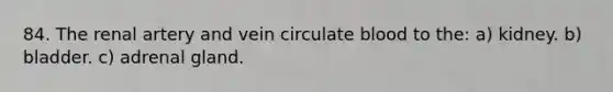 84. The renal artery and vein circulate blood to the: a) kidney. b) bladder. c) adrenal gland.