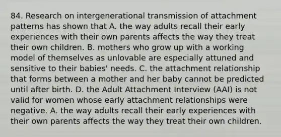 84. Research on intergenerational transmission of attachment patterns has shown that A. the way adults recall their early experiences with their own parents affects the way they treat their own children. B. mothers who grow up with a working model of themselves as unlovable are especially attuned and sensitive to their babies' needs. C. the attachment relationship that forms between a mother and her baby cannot be predicted until after birth. D. the Adult Attachment Interview (AAI) is not valid for women whose early attachment relationships were negative. A. the way adults recall their early experiences with their own parents affects the way they treat their own children.