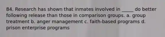 84. Research has shown that inmates involved in _____ do better following release than those in comparison groups. a. group treatment b. anger management c. faith-based programs d. prison enterprise programs