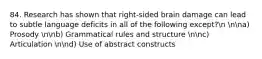 84. Research has shown that right-sided brain damage can lead to subtle language deficits in all of the following except?n nna) Prosody nnb) Grammatical rules and structure nnc) Articulation nnd) Use of abstract constructs