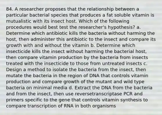 84. A researcher proposes that the relationship between a particular bacterial species that produces a fat soluble vitamin is mutualistic with its insect host. Which of the following procedures would best test the researcher's hypothesis? a. Determine which antibiotic kills the bacteria without harming the host, then administer this antibiotic to the insect and compare its growth with and without the vitamin b. Determine which insecticide kills the insect without harming the bacterial host, then compare vitamin production by the bacteria from insects treated with the insecticide to those from untreated insects c. Design a method to isolate the bacteria from the insect, then mutate the bacteria in the region of DNA that controls vitamin production and compare growth of the mutant and wild type bacteria on minimal media d. Extract the DNA from the bacteria and from the insect, then use reversetranscriptase PCR and primers specific to the gene that controls vitamin synthesis to compare transcription of RNA in both organisms