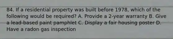 84. If a residential property was built before 1978, which of the following would be required? A. Provide a 2-year warranty B. Give a lead-based paint pamphlet C. Display a fair housing poster D. Have a radon gas inspection