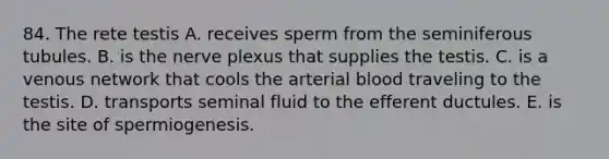 84. The rete testis A. receives sperm from the seminiferous tubules. B. is the nerve plexus that supplies the testis. C. is a venous network that cools the arterial blood traveling to the testis. D. transports seminal fluid to the efferent ductules. E. is the site of spermiogenesis.