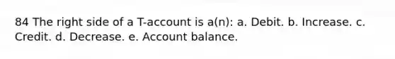 84 The right side of a T-account is a(n): a. Debit. b. Increase. c. Credit. d. Decrease. e. Account balance.