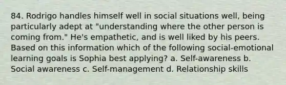 84. Rodrigo handles himself well in social situations well, being particularly adept at "understanding where the other person is coming from." He's empathetic, and is well liked by his peers. Based on this information which of the following social-emotional learning goals is Sophia best applying? a. Self-awareness b. Social awareness c. Self-management d. Relationship skills