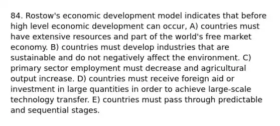 84. Rostow's economic development model indicates that before high level economic development can occur, A) countries must have extensive resources and part of the world's free market economy. B) countries must develop industries that are sustainable and do not negatively affect the environment. C) primary sector employment must decrease and agricultural output increase. D) countries must receive foreign aid or investment in large quantities in order to achieve large-scale technology transfer. E) countries must pass through predictable and sequential stages.