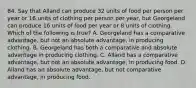 84. Say that Alland can produce 32 units of food per person per year or 16 units of clothing per person per year, but Georgeland can produce 16 units of food per year or 8 units of clothing. Which of the following is true? A. Georgeland has a comparative advantage, but not an absolute advantage, in producing clothing. B. Georgeland has both a comparative and absolute advantage in producing clothing. C. Alland has a comparative advantage, but not an absolute advantage, in producing food. D. Alland has an absolute advantage, but not comparative advantage, in producing food.