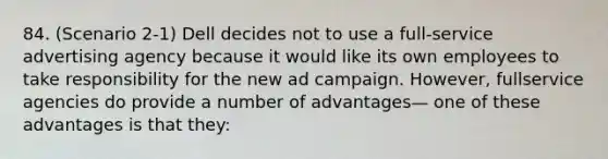 84. (Scenario 2-1) Dell decides not to use a full-service advertising agency because it would like its own employees to take responsibility for the new ad campaign. However, fullservice agencies do provide a number of advantages— one of these advantages is that they: