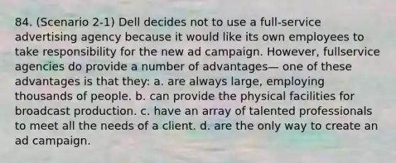 84. (Scenario 2-1) Dell decides not to use a full-service advertising agency because it would like its own employees to take responsibility for the new ad campaign. However, fullservice agencies do provide a number of advantages— one of these advantages is that they: a. are always large, employing thousands of people. b. can provide the physical facilities for broadcast production. c. have an array of talented professionals to meet all the needs of a client. d. are the only way to create an ad campaign.