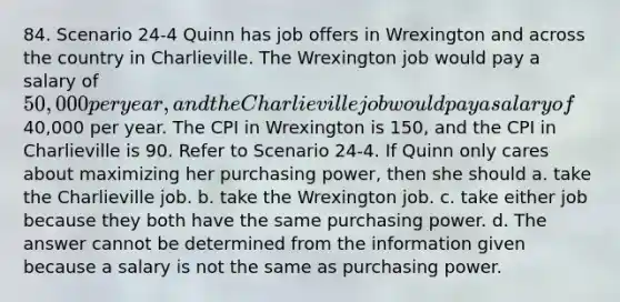 84. Scenario 24-4 Quinn has job offers in Wrexington and across the country in Charlieville. The Wrexington job would pay a salary of 50,000 per year, and the Charlieville job would pay a salary of40,000 per year. The CPI in Wrexington is 150, and the CPI in Charlieville is 90. Refer to Scenario 24-4. If Quinn only cares about maximizing her purchasing power, then she should a. take the Charlieville job. b. take the Wrexington job. c. take either job because they both have the same purchasing power. d. The answer cannot be determined from the information given because a salary is not the same as purchasing power.