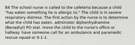 84 The school nurse is called to the cafeteria because a child "has eaten something he is allergic to." The child is in severe respiratory distress. The first action by the nurse is to determine what the child has eaten. administer diphenhydramine (Benadryl) PO stat. move the child to the nurse's office or hallway. have someone call for an ambulance and paramedic rescue squad or 9-1-1.