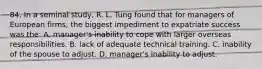 84. In a seminal study, R. L. Tung found that for managers of European firms, the biggest impediment to expatriate success was the: A. manager's inability to cope with larger overseas responsibilities. B. lack of adequate technical training. C. inability of the spouse to adjust. D. manager's inability to adjust.