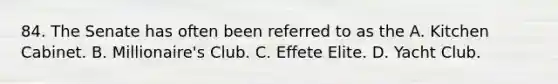 84. The Senate has often been referred to as the A. Kitchen Cabinet. B. Millionaire's Club. C. Effete Elite. D. Yacht Club.