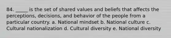 84. _____ is the set of shared values and beliefs that affects the perceptions, decisions, and behavior of the people from a particular country. a. National mindset b. National culture c. Cultural nationalization d. Cultural diversity e. National diversity