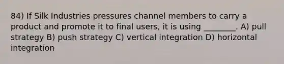 84) If Silk Industries pressures channel members to carry a product and promote it to final users, it is using ________. A) pull strategy B) push strategy C) vertical integration D) horizontal integration