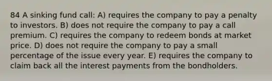 84 A sinking fund call: A) requires the company to pay a penalty to investors. B) does not require the company to pay a call premium. C) requires the company to redeem bonds at market price. D) does not require the company to pay a small percentage of the issue every year. E) requires the company to claim back all the interest payments from the bondholders.