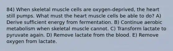 84) When skeletal muscle cells are oxygen-deprived, the heart still pumps. What must the heart muscle cells be able to do? A) Derive sufficient energy from fermentation. B) Continue aerobic metabolism when skeletal muscle cannot. C) Transform lactate to pyruvate again. D) Remove lactate from the blood. E) Remove oxygen from lactate.