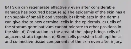 84) Skin can regenerate effectively even after considerable damage has occurred because a) The epidermis of the skin has a rich supply of small blood vessels. b) Fibroblasts in the dermis can give rise to new germinal cells in the epidermis. c) Cells of the stratum germinativum cannot migrate to other positions in the skin. d) Contraction in the area of the injury brings cells of adjacent strata together. e) Stem cells persist in both epithelial and connective-tissue components of the skin even after injury.