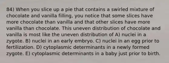 84) When you slice up a pie that contains a swirled mixture of chocolate and vanilla filling, you notice that some slices have more chocolate than vanilla and that other slices have more vanilla than chocolate. This uneven distribution of chocolate and vanilla is most like the uneven distribution of A) nuclei in a zygote. B) nuclei in an early embryo. C) nuclei in an egg prior to fertilization. D) cytoplasmic determinants in a newly formed zygote. E) cytoplasmic determinants in a baby just prior to birth.