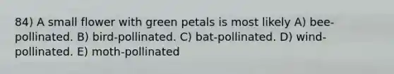 84) A small flower with green petals is most likely A) bee-pollinated. B) bird-pollinated. C) bat-pollinated. D) wind-pollinated. E) moth-pollinated